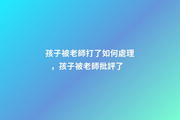 孩子被老師打了如何處理，孩子被老師批評了